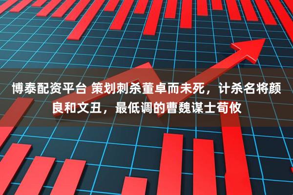 博泰配资平台 策划刺杀董卓而未死，计杀名将颜良和文丑，最低调的曹魏谋士荀攸