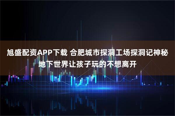 旭盛配资APP下载 合肥城市探洞工场探洞记神秘地下世界让孩子玩的不想离开