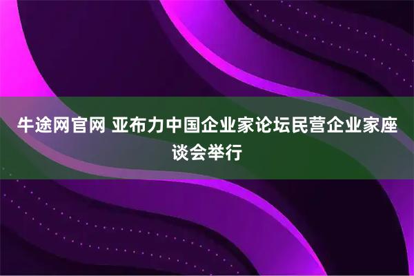 牛途网官网 亚布力中国企业家论坛民营企业家座谈会举行