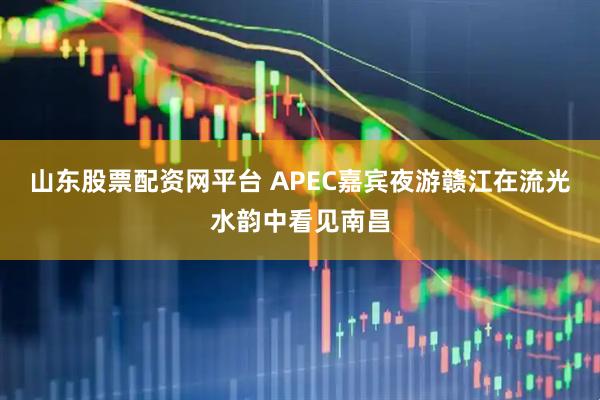 山东股票配资网平台 APEC嘉宾夜游赣江在流光水韵中看见南昌