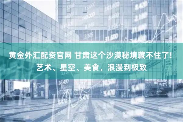 黄金外汇配资官网 甘肃这个沙漠秘境藏不住了! 艺术、星空、美食，浪漫到极致