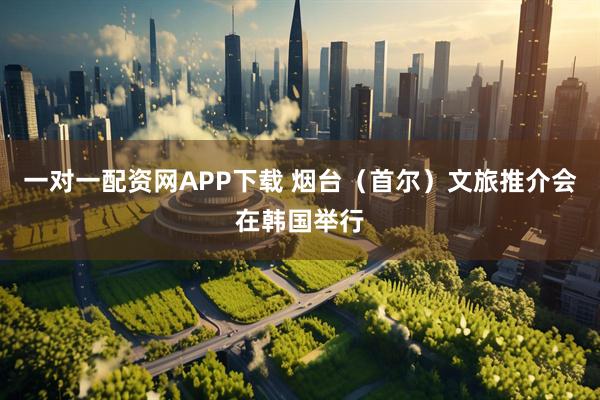 一对一配资网APP下载 烟台（首尔）文旅推介会在韩国举行