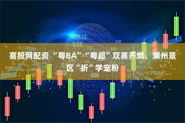 喜股网配资 “粤BA”“粤超”双赛齐燃，潮州景区“折”学宠粉