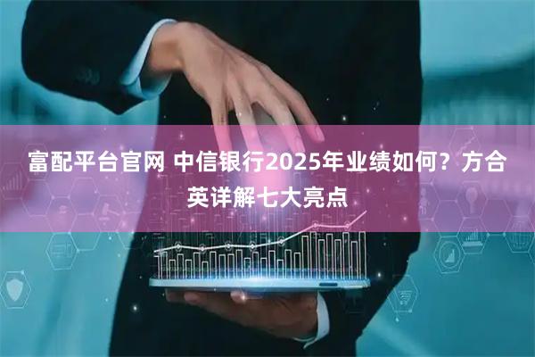 富配平台官网 中信银行2025年业绩如何？方合英详解七大亮点