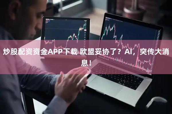 炒股配资资金APP下载 欧盟妥协了？AI，突传大消息！