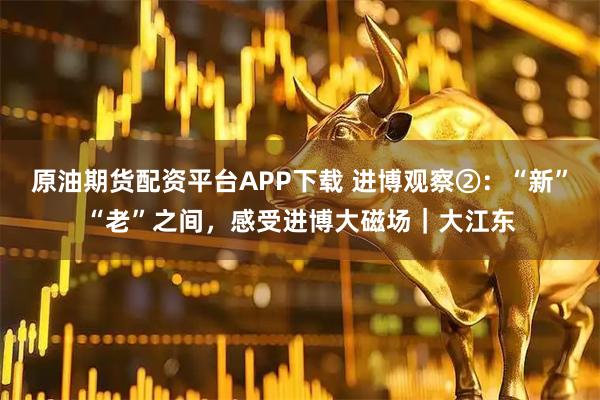 原油期货配资平台APP下载 进博观察②:“新”“老”之间,感受进博大磁场|大江东