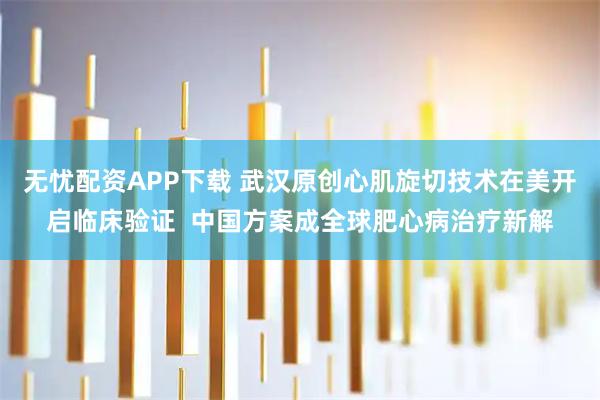 无忧配资APP下载 武汉原创心肌旋切技术在美开启临床验证  中国方案成全球肥心病治疗新解