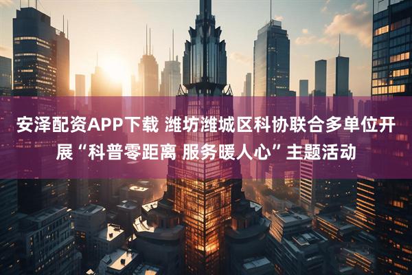 安泽配资APP下载 潍坊潍城区科协联合多单位开展“科普零距离 服务暖人心”主题活动