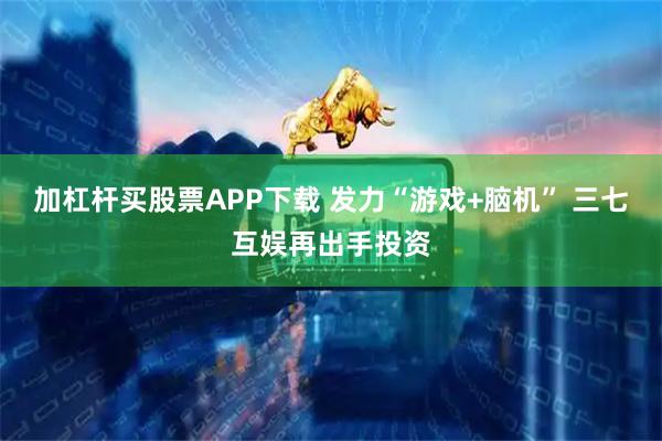 加杠杆买股票APP下载 发力“游戏+脑机” 三七互娱再出手投资