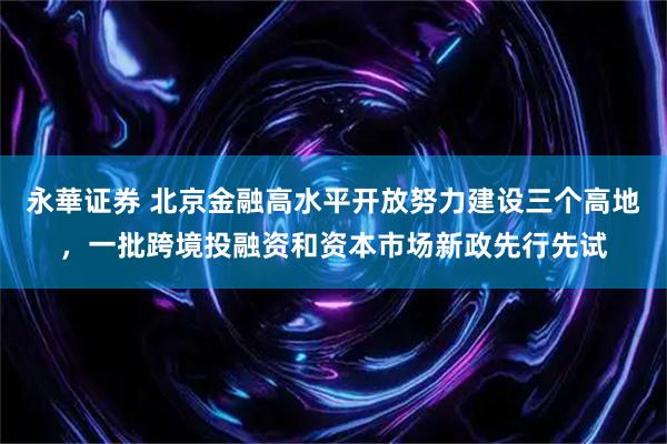 永華证券 北京金融高水平开放努力建设三个高地，一批跨境投融资和资本市场新政先行先试