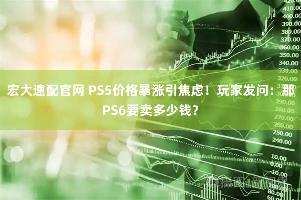宏大速配官网 PS5价格暴涨引焦虑！玩家发问：那PS6要卖多少钱？
