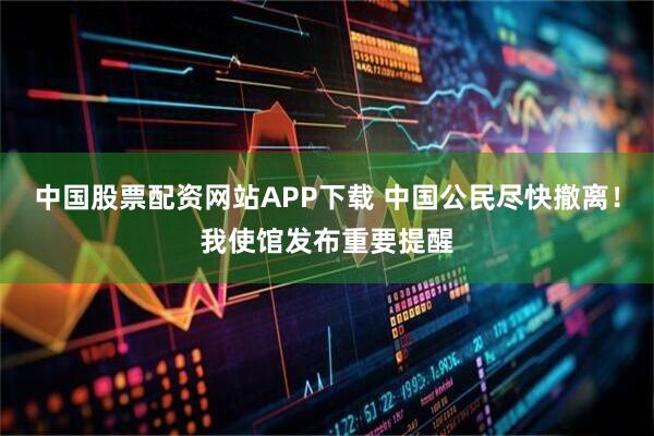 中国股票配资网站APP下载 中国公民尽快撤离！我使馆发布重要提醒