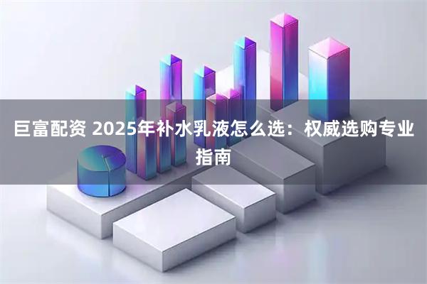 巨富配资 2025年补水乳液怎么选:权威选购专业指南
