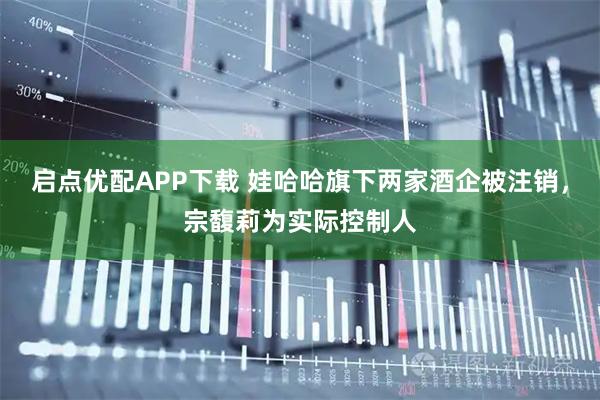 启点优配APP下载 娃哈哈旗下两家酒企被注销，宗馥莉为实际控制人