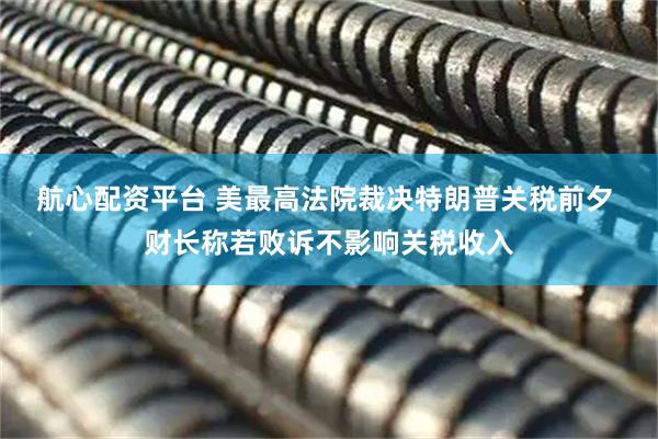 航心配资平台 美最高法院裁决特朗普关税前夕 财长称若败诉不影响关税收入