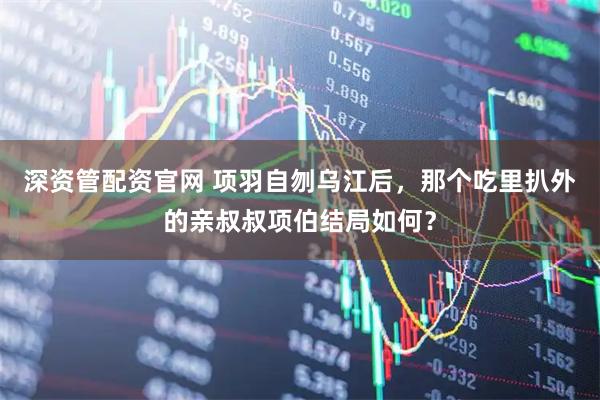 深资管配资官网 项羽自刎乌江后，那个吃里扒外的亲叔叔项伯结局如何？