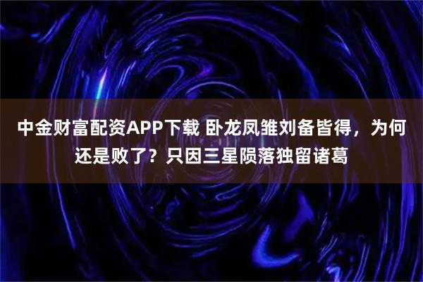 中金财富配资APP下载 卧龙凤雏刘备皆得，为何还是败了？只因三星陨落独留诸葛