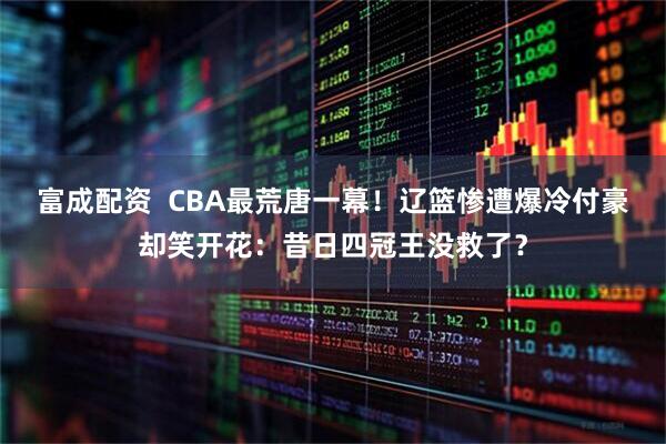 富成配资  CBA最荒唐一幕！辽篮惨遭爆冷付豪却笑开花：昔日四冠王没救了？