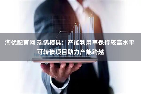 淘优配官网 瑞鹄模具：产能利用率保持较高水平 可转债项目助力产能跨越