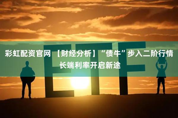 彩虹配资官网 【财经分析】“债牛”步入二阶行情 长端利率开启新途